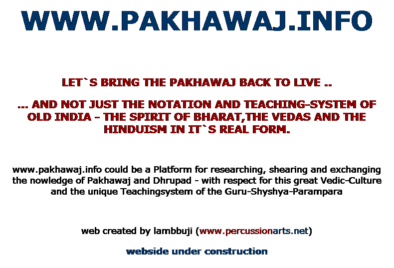 Textfeld: WWW.PAKHAWAJ.INFO
 
LET`S BRING THE PAKHAWAJ BACK TO LIVE ..
 AND NOT JUST THE NOTATION AND TEACHING-SYSTEM OF OLD INDIA - THE SPIRIT OF BHARAT,THE VEDAS AND THE HINDUISM IN IT`S REAL FORM.
 
www.pakhawaj.info could be a Platform for researching, shearing and exchanging the nowledge of Pakhawaj and Dhrupad - with respect for this great Vedic-Culture and the unique Teachingsystem of the Guru-Shyshya-Parampara
 
web created by lambbuji (www.percussionarts.net)
webside under construction
 
